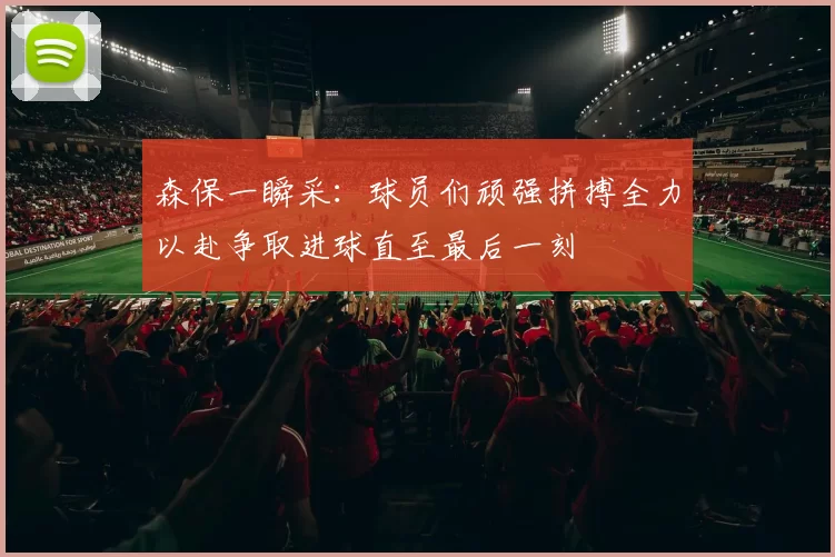 森保一瞬采：球员们顽强拼搏全力以赴争取进球直至最后一刻