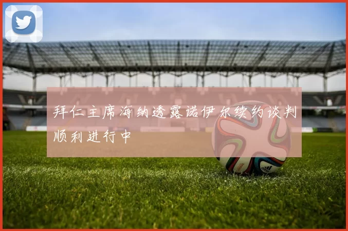拜仁主席海纳透露诺伊尔续约谈判顺利进行中