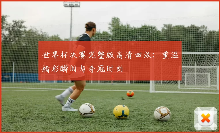 世界杯决赛完整版高清回放：重温精彩瞬间与夺冠时刻
