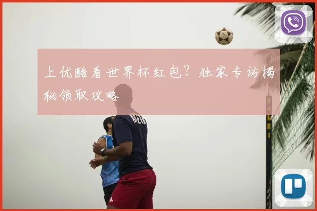 上优酷看世界杯红包？独家专访揭秘领取攻略