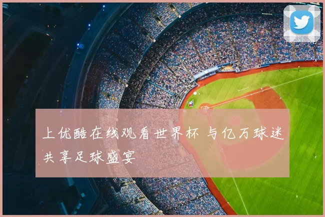 上优酷在线观看世界杯 与亿万球迷共享足球盛宴
