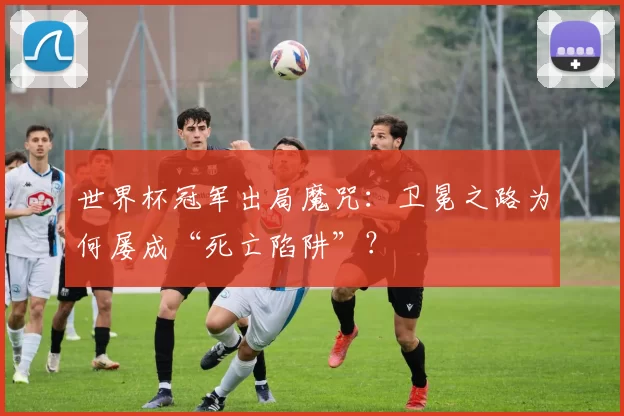 世界杯冠军出局魔咒：卫冕之路为何屡成“死亡陷阱”？
