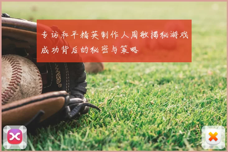 专访和平精英制作人周敏揭秘游戏成功背后的秘密与策略