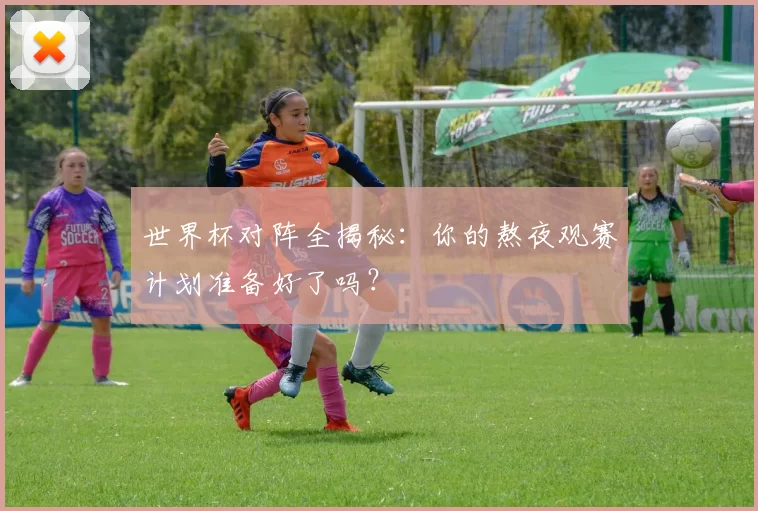 世界杯对阵全揭秘：你的熬夜观赛计划准备好了吗？