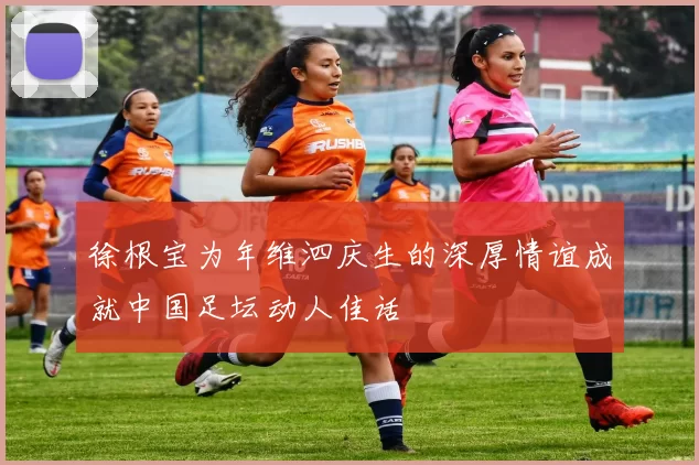徐根宝为年维泗庆生的深厚情谊成就中国足坛动人佳话