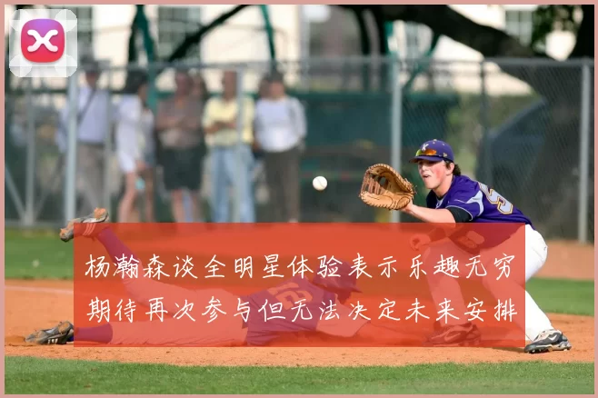杨瀚森谈全明星体验表示乐趣无穷期待再次参与但无法决定未来安排