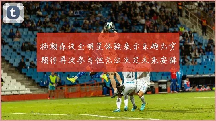 杨瀚森谈全明星体验表示乐趣无穷期待再次参与但无法决定未来安排