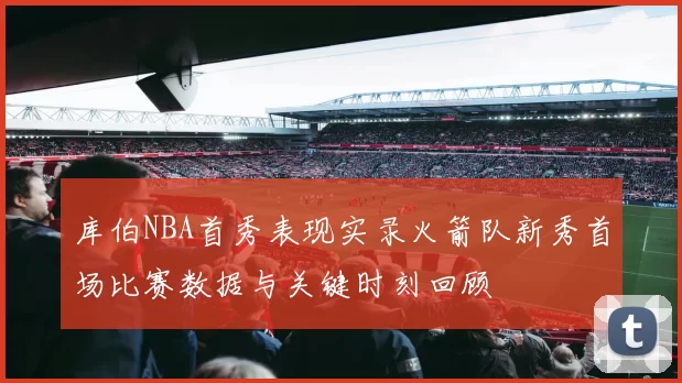 库伯NBA首秀表现实录火箭队新秀首场比赛数据与关键时刻回顾