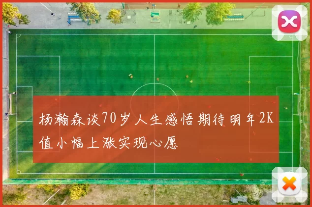 杨瀚森谈70岁人生感悟期待明年2K值小幅上涨实现心愿