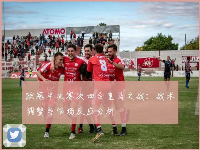 欧冠半决赛次回合皇马之战:战术调整与临场反应分析