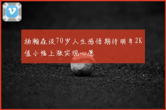 杨瀚森谈70岁人生感悟期待明年2K值小幅上涨实现心愿