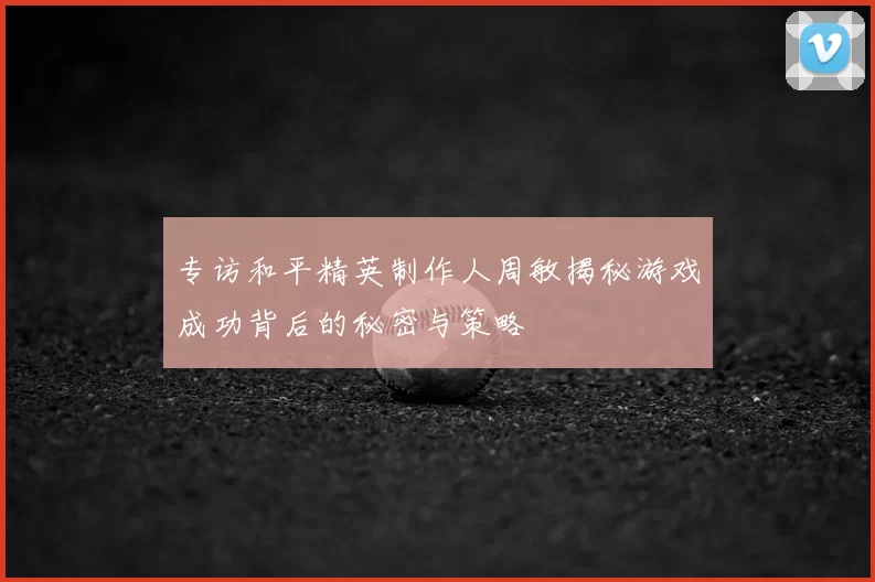专访和平精英制作人周敏揭秘游戏成功背后的秘密与策略