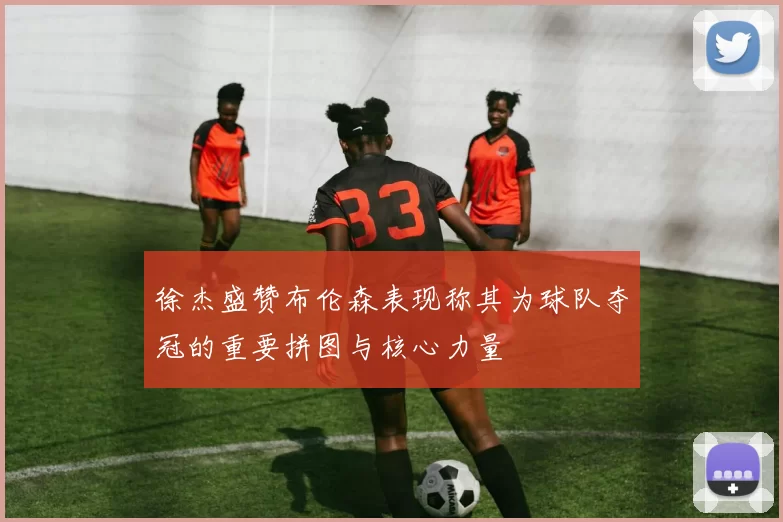徐杰盛赞布伦森表现称其为球队夺冠的重要拼图与核心力量