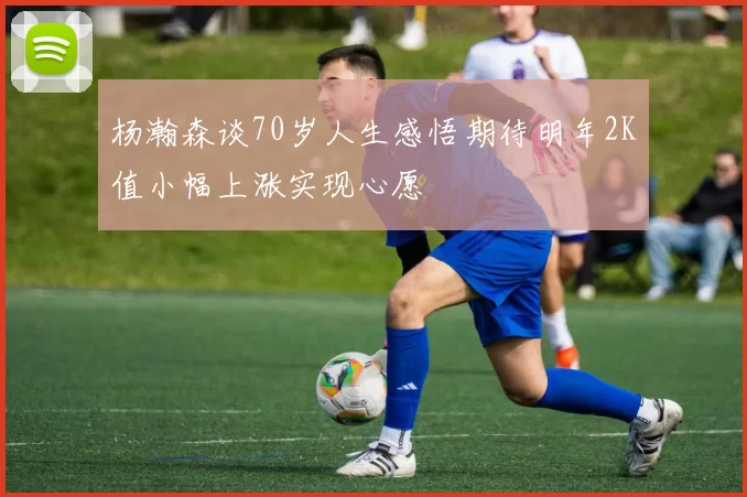 杨瀚森谈70岁人生感悟期待明年2K值小幅上涨实现心愿