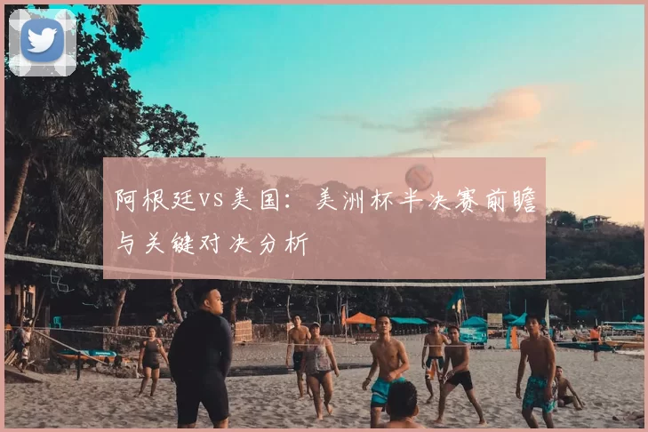 阿根廷vs美国:美洲杯半决赛前瞻与关键对决分析