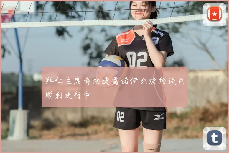 拜仁主席海纳透露诺伊尔续约谈判顺利进行中