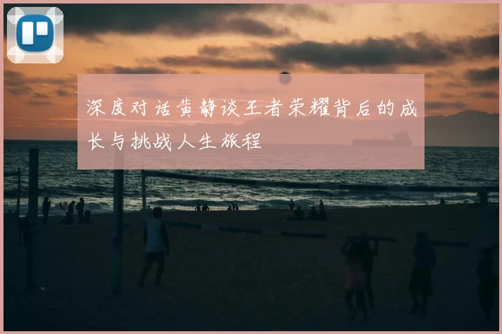 深度对话黄静谈王者荣耀背后的成长与挑战人生旅程