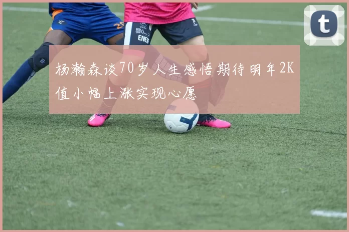 杨瀚森谈70岁人生感悟期待明年2K值小幅上涨实现心愿