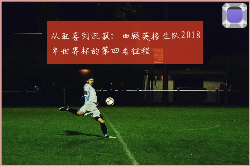 从狂喜到沉寂：回顾英格兰队2018年世界杯的第四名征程