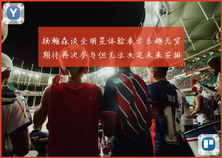 杨瀚森谈全明星体验表示乐趣无穷期待再次参与但无法决定未来安排