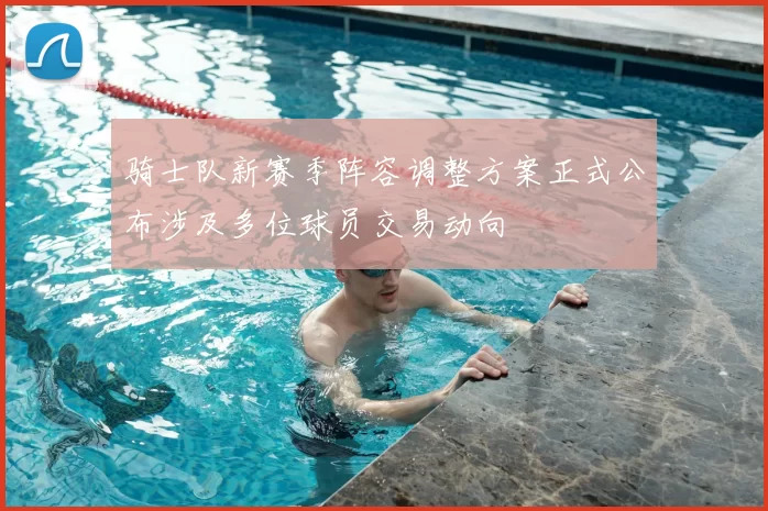 骑士队新赛季阵容调整方案正式公布涉及多位球员交易动向
