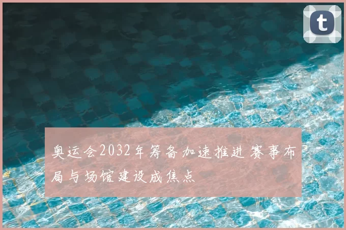 奥运会2032年筹备加速推进 赛事布局与场馆建设成焦点