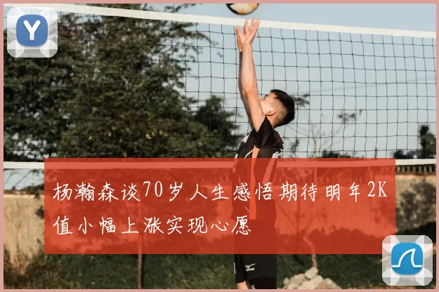 杨瀚森谈70岁人生感悟期待明年2K值小幅上涨实现心愿