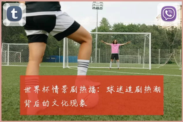 世界杯情景剧热播：球迷追剧热潮背后的文化现象