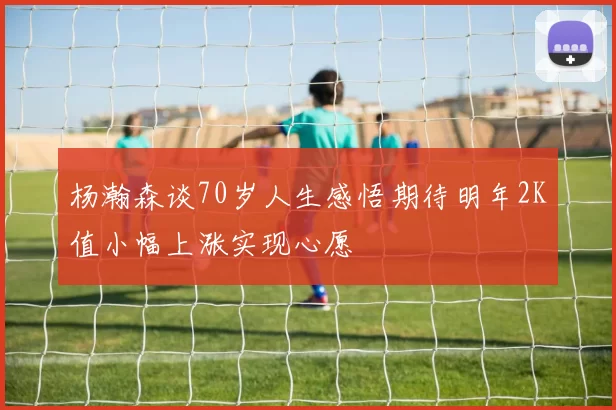 杨瀚森谈70岁人生感悟期待明年2K值小幅上涨实现心愿