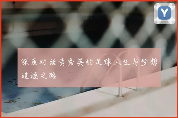 深度对话黄秀英的足球人生与梦想追逐之路
