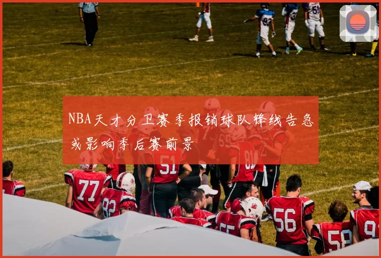NBA天才分卫赛季报销球队锋线告急或影响季后赛前景
