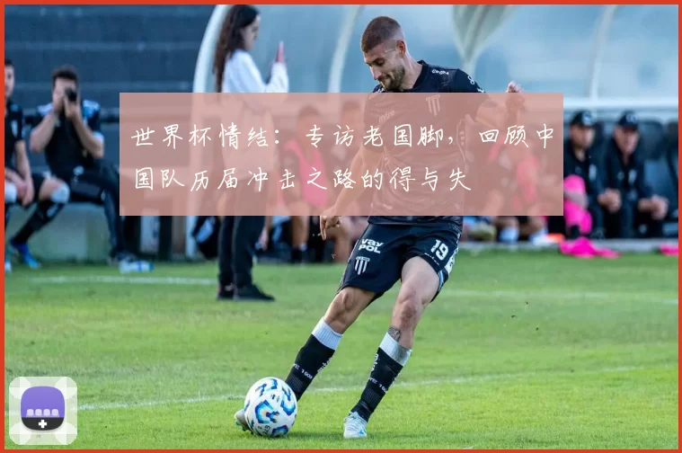 世界杯情结：专访老国脚，回顾中国队历届冲击之路的得与失