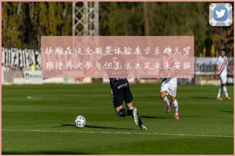 杨瀚森谈全明星体验表示乐趣无穷期待再次参与但无法决定未来安排