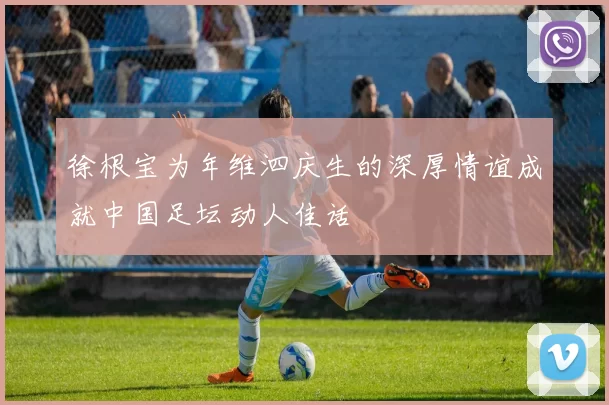 徐根宝为年维泗庆生的深厚情谊成就中国足坛动人佳话