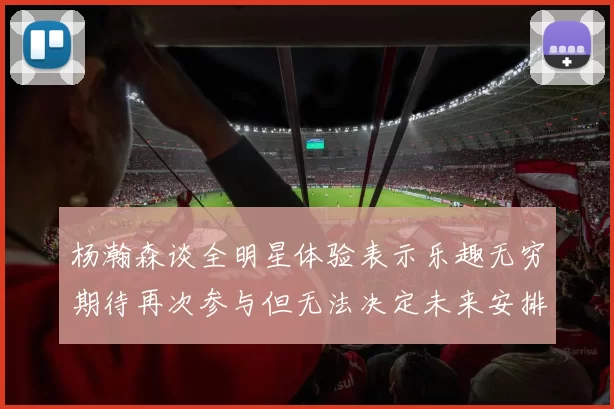 杨瀚森谈全明星体验表示乐趣无穷期待再次参与但无法决定未来安排