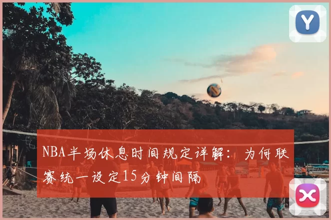 NBA半场休息时间规定详解：为何联赛统一设定15分钟间隔