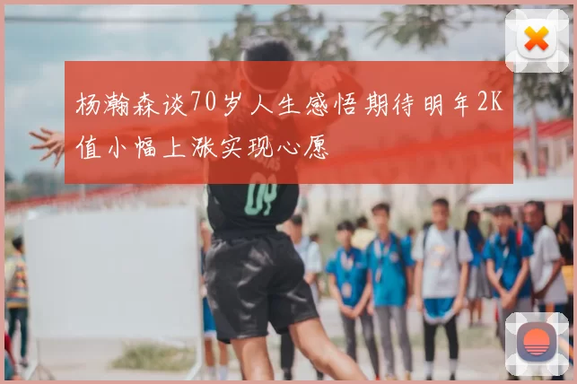 杨瀚森谈70岁人生感悟期待明年2K值小幅上涨实现心愿