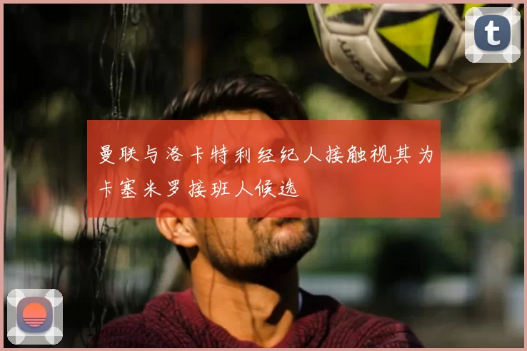 曼联与洛卡特利经纪人接触视其为卡塞米罗接班人候选