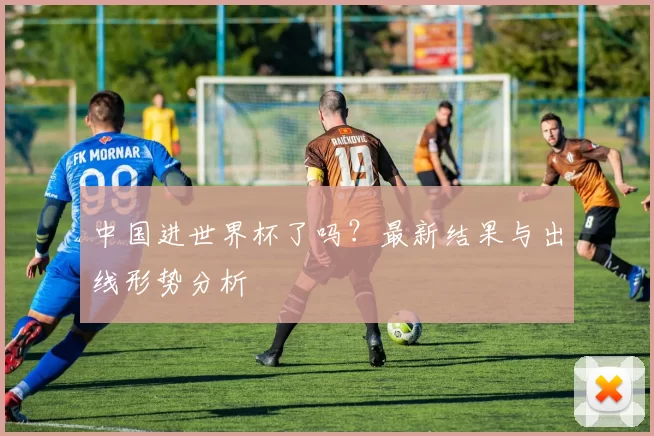 中国进世界杯了吗？最新结果与出线形势分析