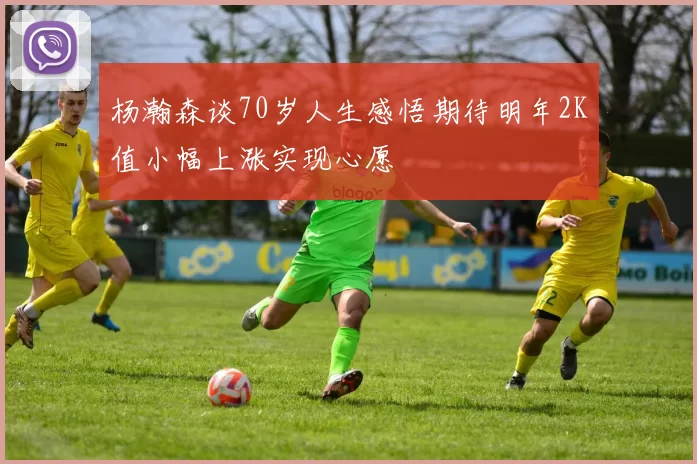 杨瀚森谈70岁人生感悟期待明年2K值小幅上涨实现心愿