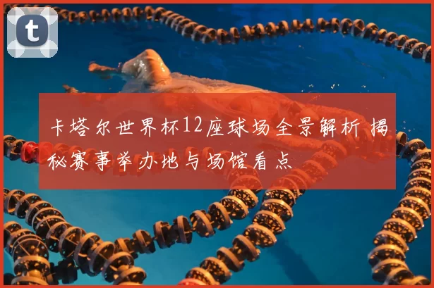 卡塔尔世界杯12座球场全景解析 揭秘赛事举办地与场馆看点