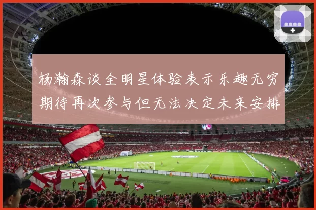 杨瀚森谈全明星体验表示乐趣无穷期待再次参与但无法决定未来安排