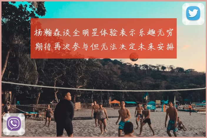 杨瀚森谈全明星体验表示乐趣无穷期待再次参与但无法决定未来安排
