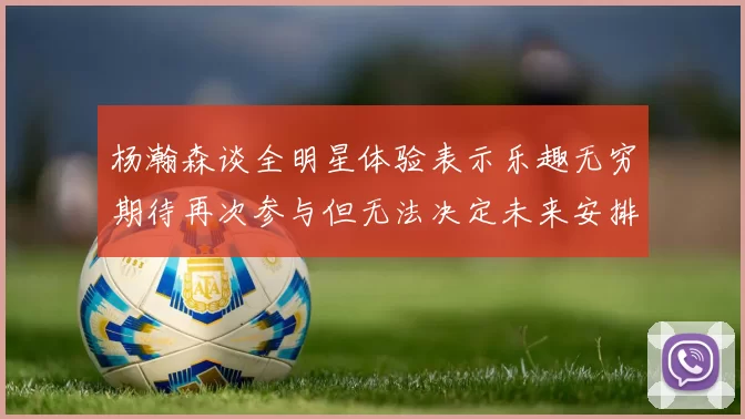 杨瀚森谈全明星体验表示乐趣无穷期待再次参与但无法决定未来安排