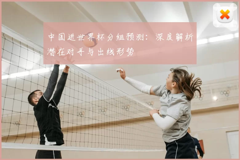 中国进世界杯分组预测：深度解析潜在对手与出线形势