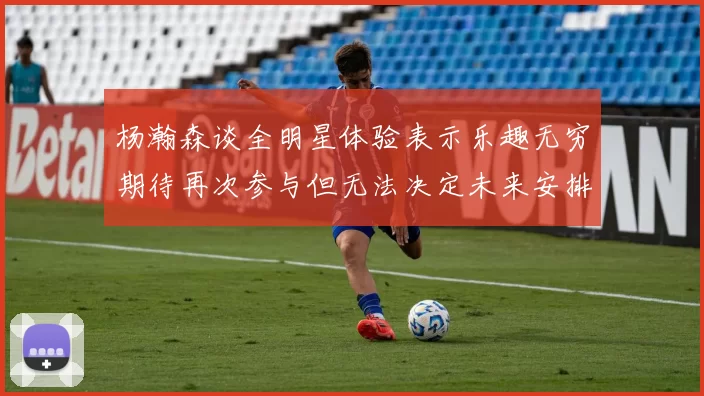 杨瀚森谈全明星体验表示乐趣无穷期待再次参与但无法决定未来安排