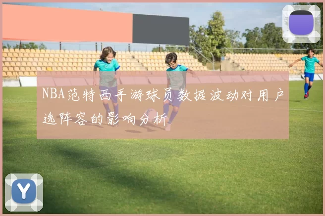NBA范特西手游球员数据波动对用户选阵容的影响分析