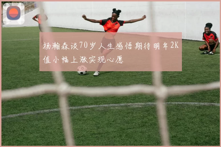 杨瀚森谈70岁人生感悟期待明年2K值小幅上涨实现心愿