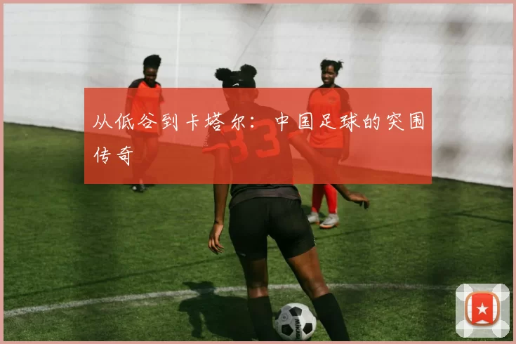 从低谷到卡塔尔:中国足球的突围传奇
