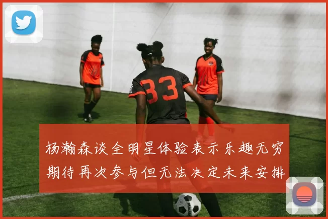 杨瀚森谈全明星体验表示乐趣无穷期待再次参与但无法决定未来安排